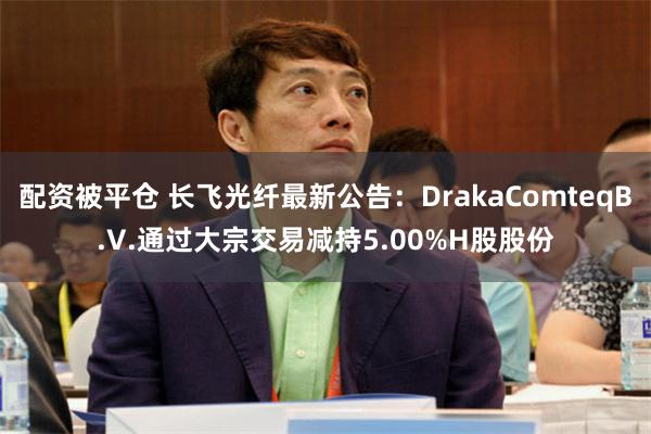 配资被平仓 长飞光纤最新公告：DrakaComteqB.V.通过大宗交易减持5.00%H股股份