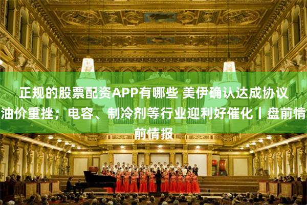 正规的股票配资APP有哪些 美伊确认达成协议，油价重挫；电容、制冷剂等行业迎利好催化丨盘前情报