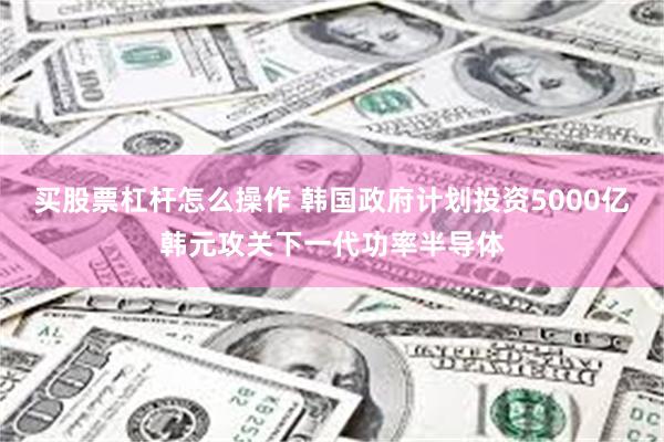 买股票杠杆怎么操作 韩国政府计划投资5000亿韩元攻关下一代功率半导体