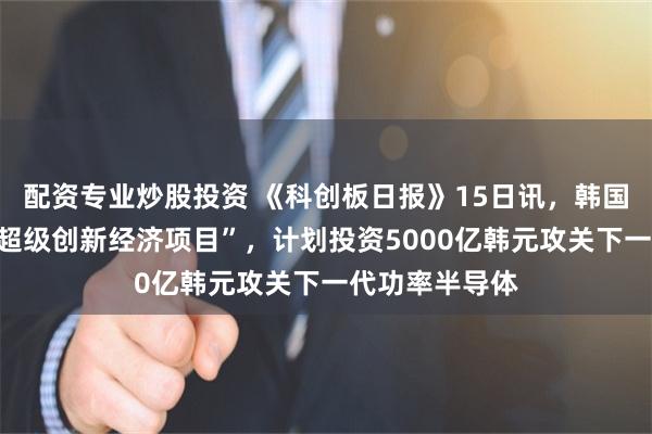配资专业炒股投资 《科创板日报》15日讯，韩国政府已启动“超级创新经济项目”，计划投资5000亿韩元攻关下一代功率半导体