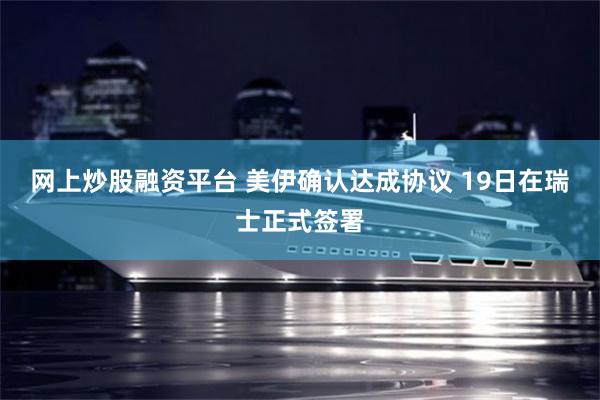 网上炒股融资平台 美伊确认达成协议 19日在瑞士正式签署