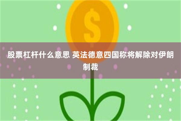 股票杠杆什么意思 英法德意四国称将解除对伊朗制裁