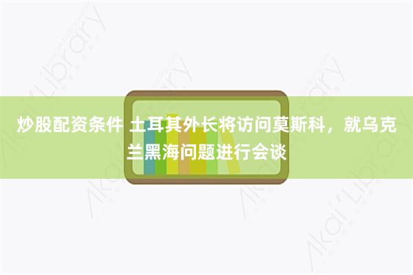 炒股配资条件 土耳其外长将访问莫斯科，就乌克兰黑海问题进行会谈