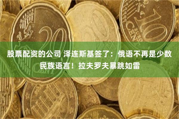 股票配资的公司 泽连斯基签了：俄语不再是少数民族语言！拉夫罗夫暴跳如雷
