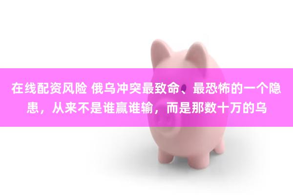在线配资风险 俄乌冲突最致命、最恐怖的一个隐患，从来不是谁赢谁输，而是那数十万的乌