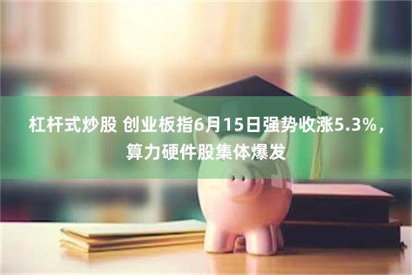 杠杆式炒股 创业板指6月15日强势收涨5.3%,算力硬件股集体爆发