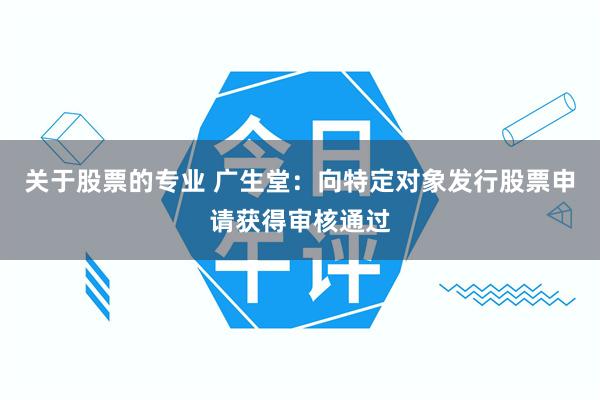 关于股票的专业 广生堂：向特定对象发行股票申请获得审核通过