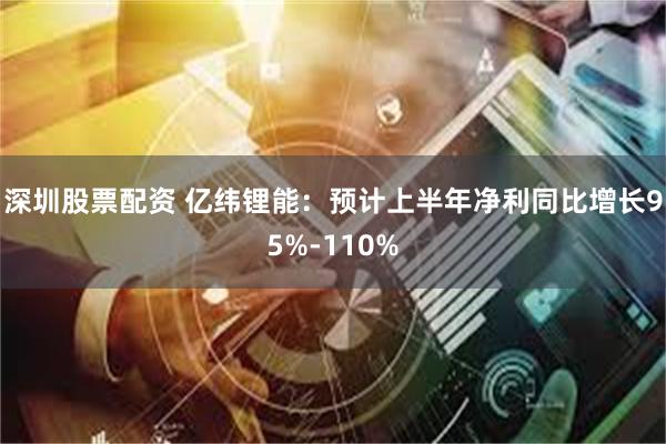 深圳股票配资 亿纬锂能：预计上半年净利同比增长95%-110%