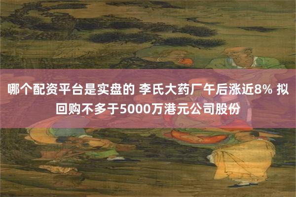 哪个配资平台是实盘的 李氏大药厂午后涨近8% 拟回购不多于5000万港元公司股份