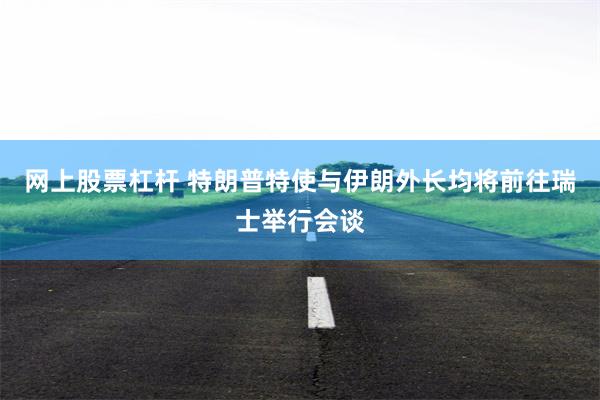 网上股票杠杆 特朗普特使与伊朗外长均将前往瑞士举行会谈