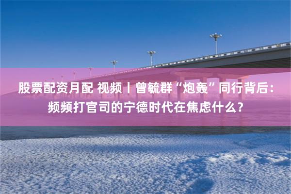 股票配资月配 视频丨曾毓群“炮轰”同行背后：频频打官司的宁德时代在焦虑什么？