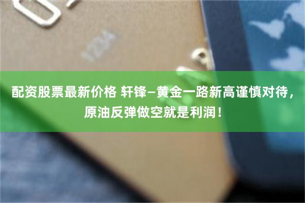 配资股票最新价格 轩锋—黄金一路新高谨慎对待，原油反弹做空就是利润！