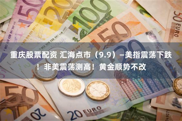 重庆股票配资 汇海点市(9.9)—美指震荡下跌!非美震荡测高!黄金顺势不改