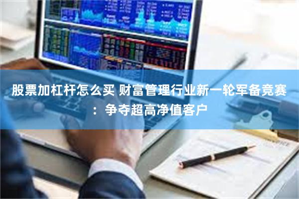 股票加杠杆怎么买 财富管理行业新一轮军备竞赛：争夺超高净值客户