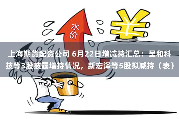 上海期货配资公司 6月22日增减持汇总：呈和科技等3股披露增持情况，新宏泽等5股拟减持（表）