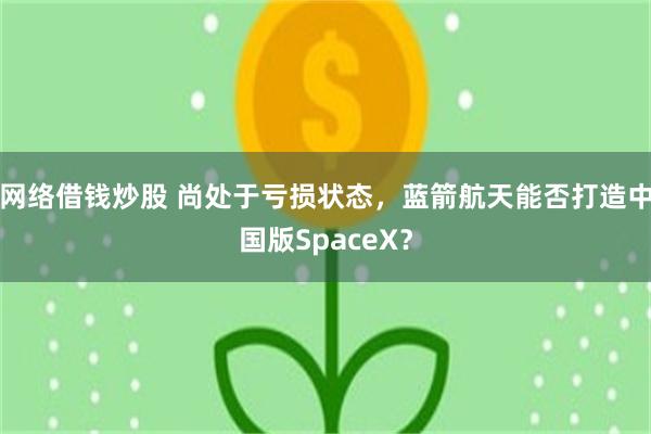 网络借钱炒股 尚处于亏损状态，蓝箭航天能否打造中国版SpaceX？