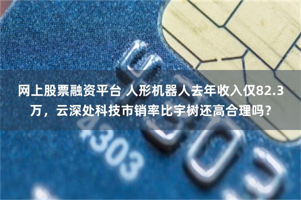 网上股票融资平台 人形机器人去年收入仅82.3万，云深处科技市销率比宇树还高合理吗？