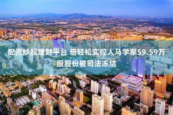 配资炒股理财平台 倍轻松实控人马学军59.59万股股份被司法冻结