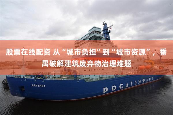 股票在线配资 从“城市负担”到“城市资源”，番禺破解建筑废弃物治理难题