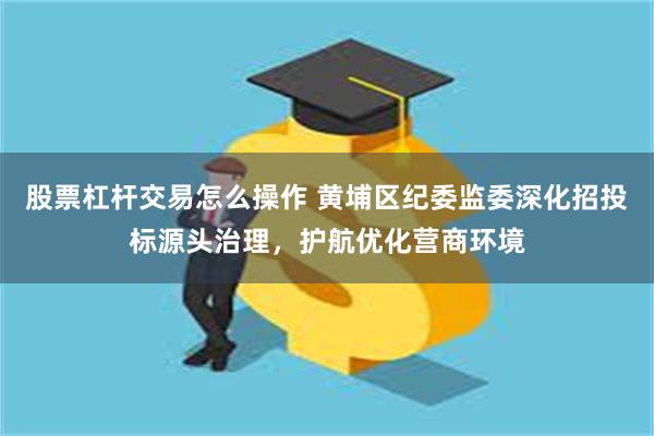 股票杠杆交易怎么操作 黄埔区纪委监委深化招投标源头治理，护航优化营商环境