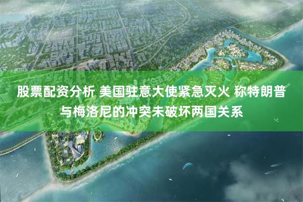股票配资分析 美国驻意大使紧急灭火 称特朗普与梅洛尼的冲突未破坏两国关系