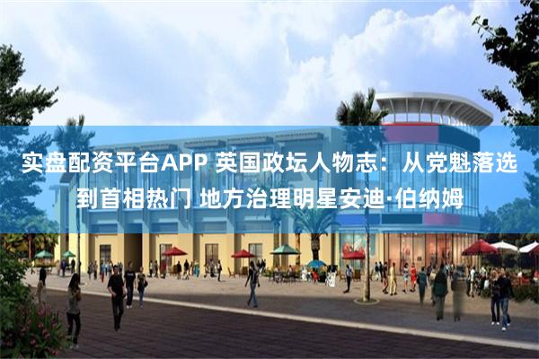 实盘配资平台APP 英国政坛人物志：从党魁落选到首相热门 地方治理明星安迪·伯纳姆