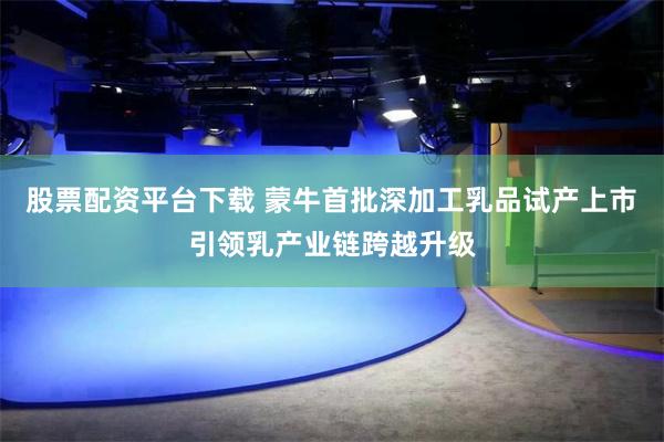 股票配资平台下载 蒙牛首批深加工乳品试产上市 引领乳产业链跨越升级