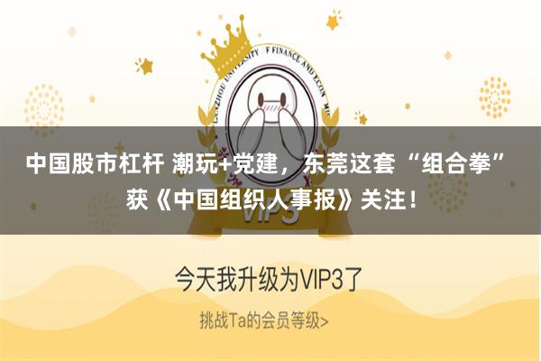 中国股市杠杆 潮玩+党建，东莞这套 “组合拳” 获《中国组织人事报》关注！