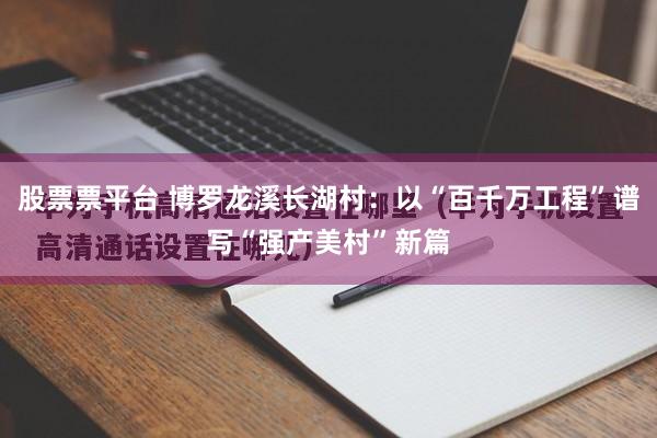 股票票平台 博罗龙溪长湖村：以“百千万工程”谱写“强产美村”新篇