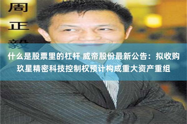 什么是股票里的杠杆 威帝股份最新公告：拟收购玖星精密科技控制权预计构成重大资产重组