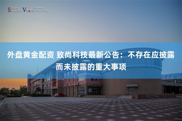 外盘黄金配资 致尚科技最新公告：不存在应披露而未披露的重大事项