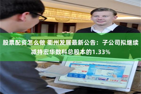 股票配资怎么做 衢州发展最新公告：子公司拟继续减持宏华数科总股本的1.33%
