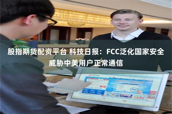 股指期货配资平台 科技日报：FCC泛化国家安全威胁中美用户正常通信