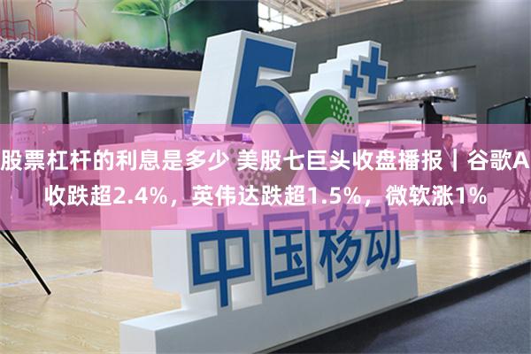 股票杠杆的利息是多少 美股七巨头收盘播报｜谷歌A收跌超2.4%，英伟达跌超1.5%，微软涨1%