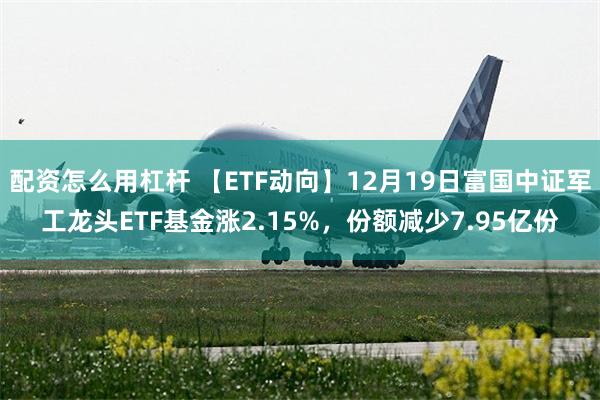 配资怎么用杠杆 【ETF动向】12月19日富国中证军工龙头ETF基金涨2.15%，份额减少7.95亿份
