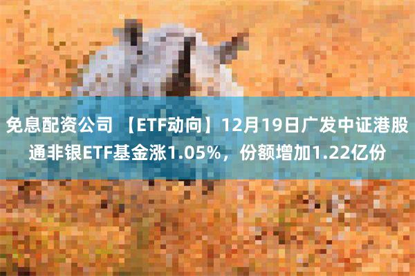 免息配资公司 【ETF动向】12月19日广发中证港股通非银ETF基金涨1.05%，份额增加1.22亿份