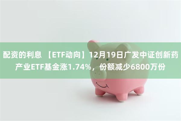 配资的利息 【ETF动向】12月19日广发中证创新药产业ETF基金涨1.74%，份额减少6800万份
