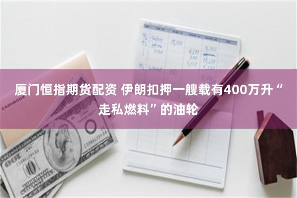 厦门恒指期货配资 伊朗扣押一艘载有400万升“走私燃料”的油轮
