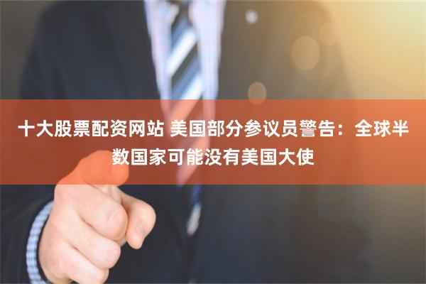 十大股票配资网站 美国部分参议员警告：全球半数国家可能没有美国大使