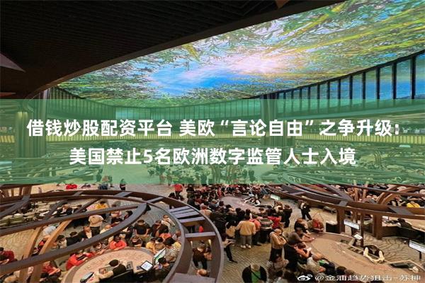 借钱炒股配资平台 美欧“言论自由”之争升级:美国禁止5名欧洲数字监管人士入境