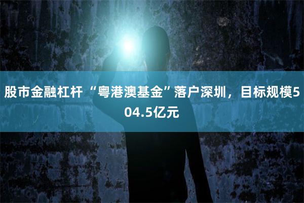 股市金融杠杆 “粤港澳基金”落户深圳,目标规模504.5亿元