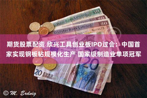 期货股票配资 欣兴工具创业板IPO过会：中国首家实现钢板钻规模化生产 国家级制造业单项冠军