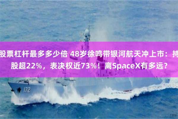 股票杠杆最多多少倍 48岁徐鸣带银河航天冲上市：持股超22%，表决权近73%！离SpaceX有多远？