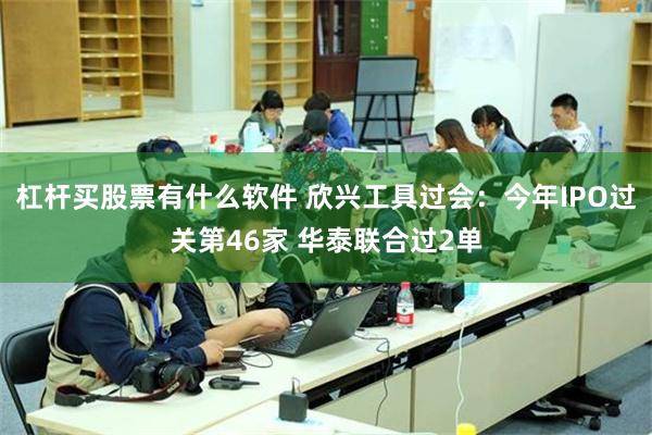 杠杆买股票有什么软件 欣兴工具过会：今年IPO过关第46家 华泰联合过2单