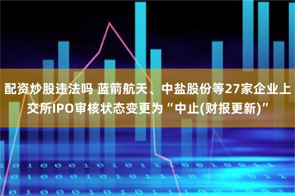 配资炒股违法吗 蓝箭航天、中盐股份等27家企业上交所IPO审核状态变更为“中止(财报更新)”