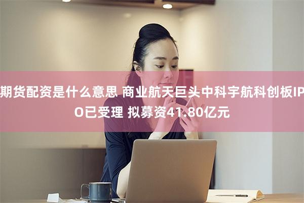期货配资是什么意思 商业航天巨头中科宇航科创板IPO已受理 拟募资41.80亿元