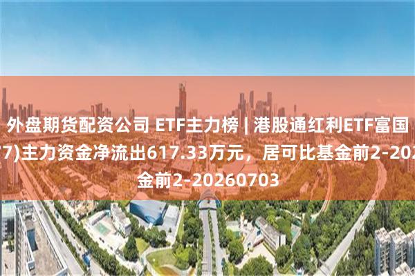 外盘期货配资公司 ETF主力榜 | 港股通红利ETF富国(159277)主力资金净流出617.33万元，居可比基金前2-20260703