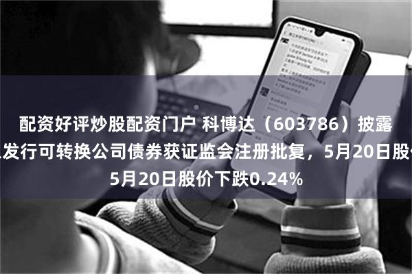 配资好评炒股配资门户 科博达（603786）披露向不特定对象发行可转换公司债券获证监会注册批复，5月20日股价下跌0.24%