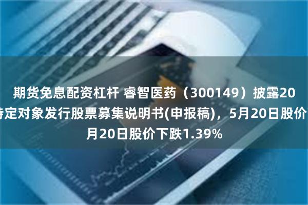 期货免息配资杠杆 睿智医药（300149）披露2024年度向特定对象发行股票募集说明书(申报稿)，5月20日股价下跌1.39%