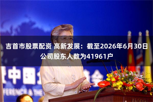 吉首市股票配资 高新发展：截至2026年6月30日公司股东人数为41961户